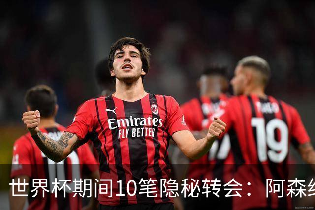 世界杯期间10笔隐秘转会：阿森纳31岁功臣告别邓弗里斯零元加盟皇马