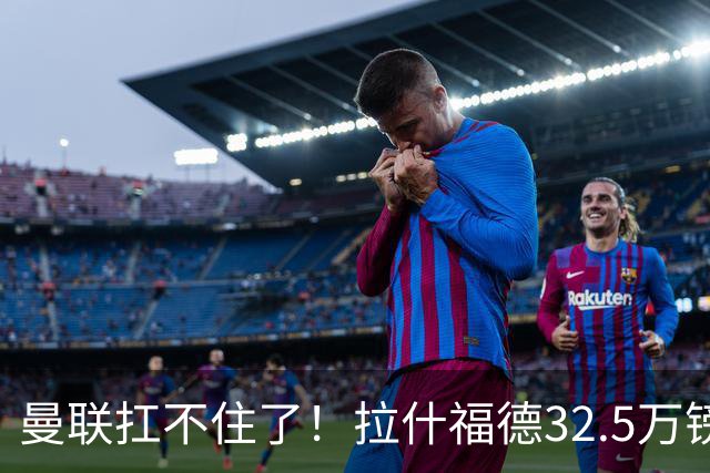 曼联扛不住了！拉什福德32.5万镑周薪成毒药合同，仅剩两年买家全被吓退