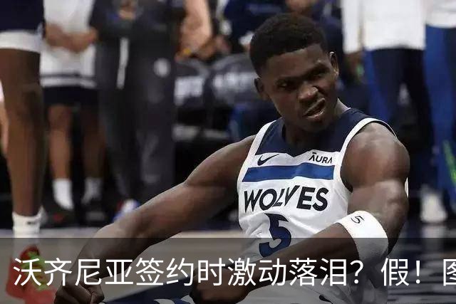 沃齐尼亚签约时激动落泪？假！图片为AI生成，球员还未正式签约