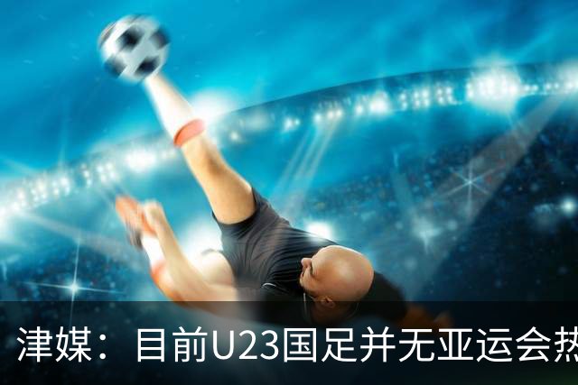 津媒：目前U23国足并无亚运会热身计划，好在球队无需过多磨合